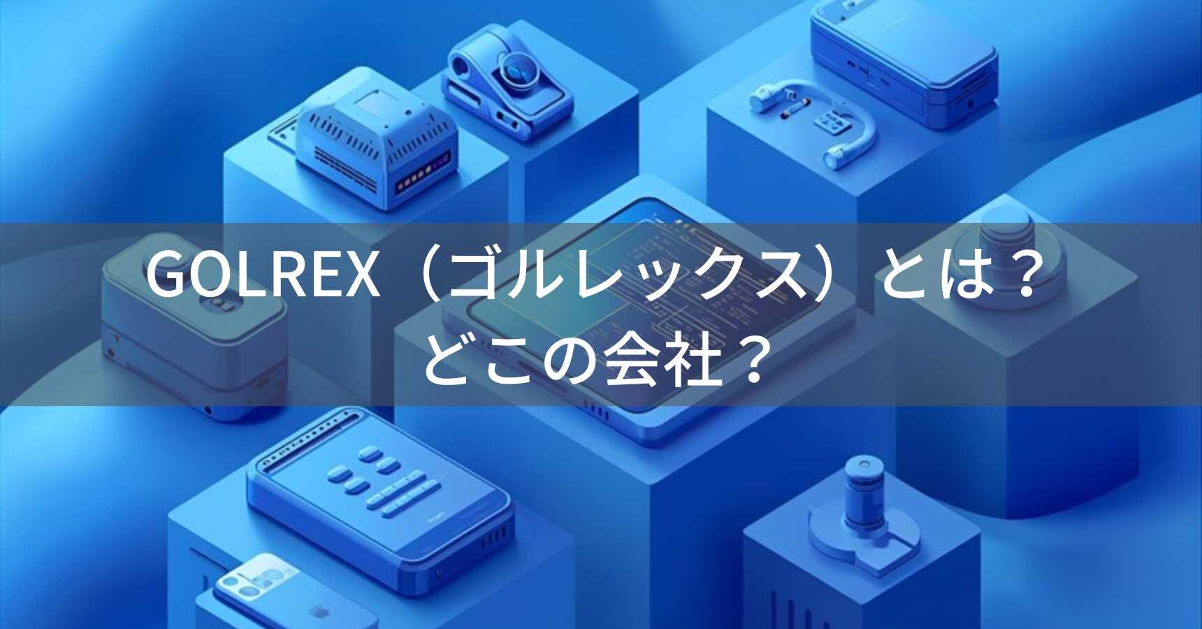 GOLREX（ゴルレックス）とは？怪しい？どこの会社？中国・深セン市の企業がコストパフォーマンスの高い電子機器を展開